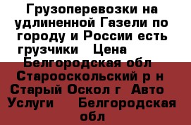 Грузоперевозки на удлиненной Газели по городу и России-есть грузчики › Цена ­ 500 - Белгородская обл., Старооскольский р-н, Старый Оскол г. Авто » Услуги   . Белгородская обл.